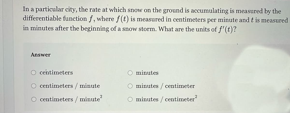 In a particular city, the rate at which snow on the ground is accumulating is measured by the
differentiable function f, where f(t) is measured in centimeters per minute and t is measured
in minutes after the beginning of a snow storm. What are the units of f'(t)?
Answer
centimeters
centimeters/minute
centimeters / minute²
minutes
minutes / centimeter
minutes / centimeter²