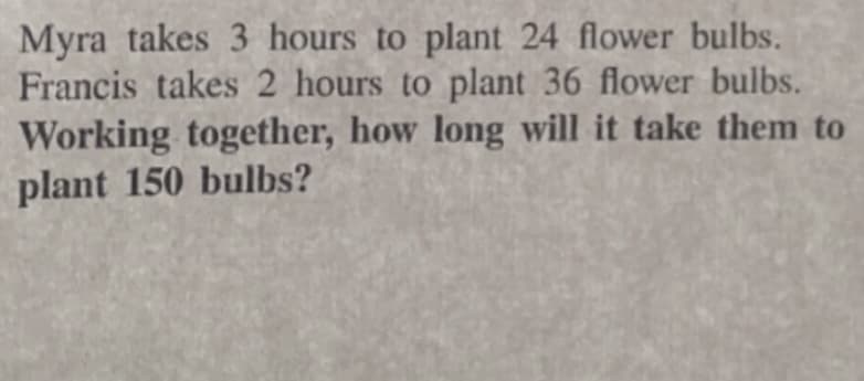 Myra takes 3 hours to plant 24 flower bulbs.
Francis takes 2 hours to plant 36 flower bulbs.
Working together, how long will it take them to
plant 150 bulbs?
