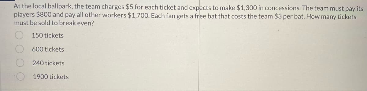 At the local ballpark, the team charges $5 for each ticket and expects to make $1,300 in concessions. The team must pay its
players $800 and pay all other workers $1,700. Each fan gets a free bat that costs the team $3 per bat. How many tickets
must be sold to break even?
150 tickets
600 tickets
240 tickets
1900 tickets