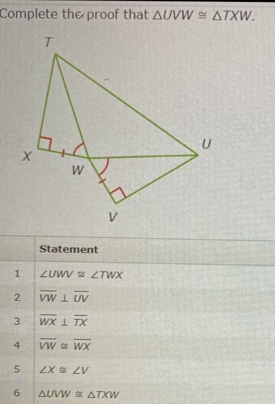 Complete the proof that AUVW ATXW.
W
V
Statement
ZUWV LTWX
2.
VW I UV
3.
WX 1 TX
4
VW Y WX
A7 X7.
6.
AUVW E ATXW
1.
