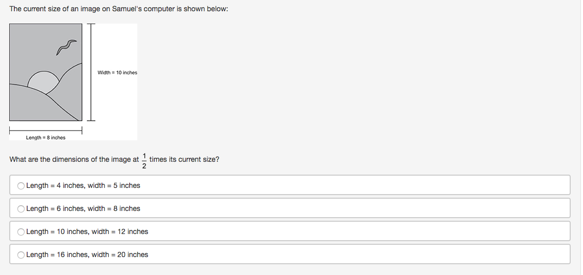 The current size of an image on Samuel's computer is shown below:
Width = 10 inches
Length = 8 inches
What are the dimensions of the image at 1 times its current size?
Length = 4 inches, width = 5 inches
Length = 6 inches, width = 8 inches
Length = 10 inches, width = 12 inches
O Length = 16 inches, width = 20 inches
