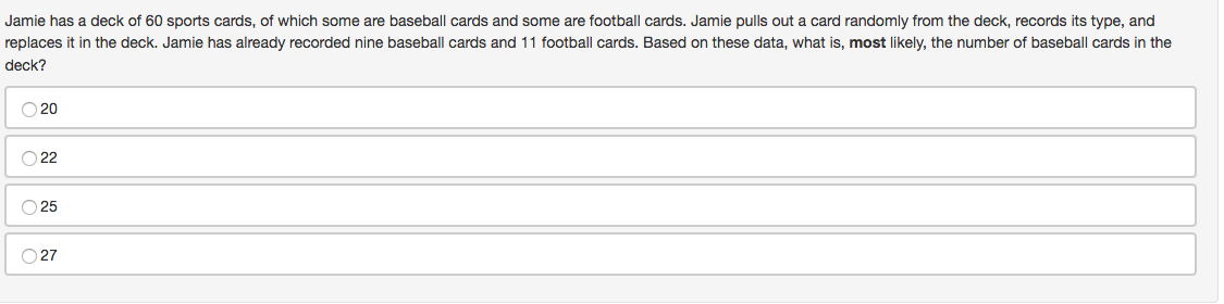 Jamie has a deck of 60 sports cards, of which some are baseball cards and some are football cards. Jamie pulls out a card randomly from the deck, records its type, and
replaces it in the deck. Jamie has already recorded nine baseball cards and 11 football cards. Based on these data, what is, most likely, the number of baseball cards in the
deck?
O 20
O 22
O 25
O 27
