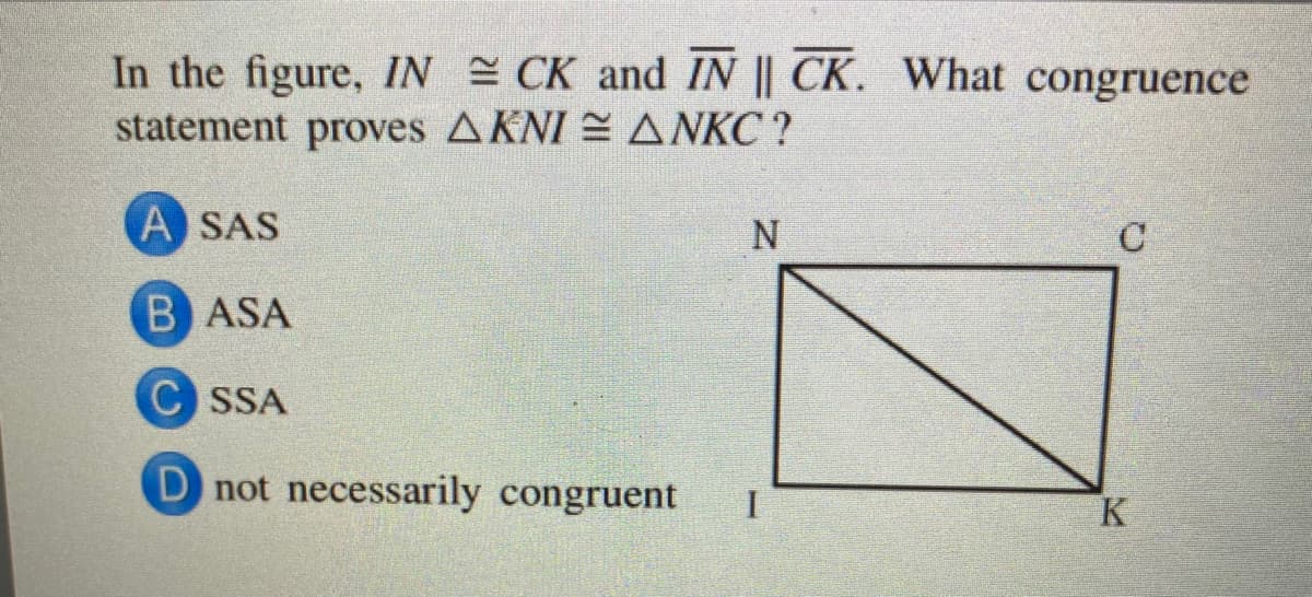 In the figure, IN CK and IN || CK. What congruence
statement proves AKNI = ANKC ?
A SAS
B ASA
SSA
D not necessarily congruent
I
K
