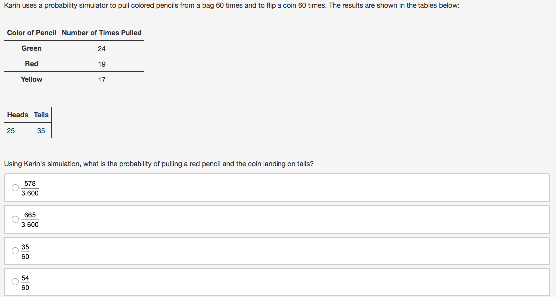 Karin uses a probability simulator to pull colored pencils from a bag 60 times and to flip a coin 60 times. The results are shown in the tables below:
Color of Pencil Number of Times Pulled
Green
24
Red
19
Yellow
17
Heads Tails
25
35
Using Karin's simulation, what is the probability of pulling a red pencil and the coin landing on tails?
