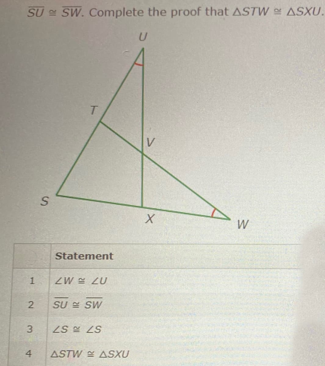 SU SW. Complete the proof that ASTW ASXU.
T.
V
W
Statement
ZW ZU
SU E SW
3
ZS LS
4
ASTW ASXU
1.
2.
