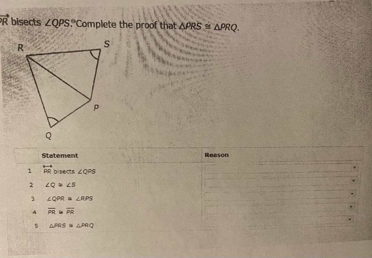 PR bisects ZQPS. Complete the proof that APRS
APRQ.
Statement
Reason
PR bisects ZQPS
S7 = 07
ZQPR E LRPS
PR E PR
APRS S APRQ
