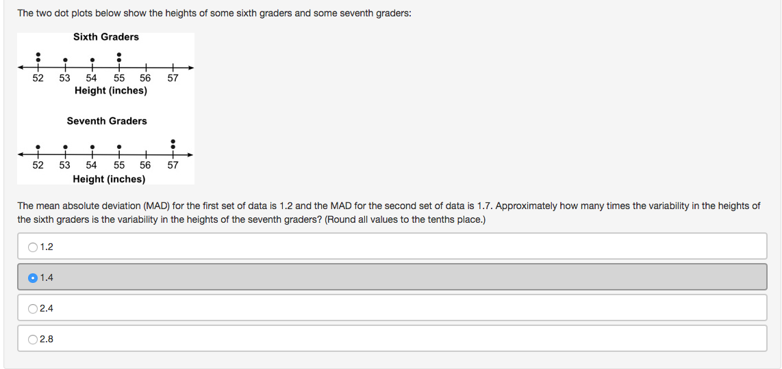 The two dot plots below show the heights of some sixth graders and some seventh graders:
Sixth Graders
52
53
54
55
56
57
Height (inches)
Seventh Graders
52
53
54
55
56
57
Height (inches)
The mean absolute deviation (MAD) for the first set of data is 1.2 and the MAD for the second set of data is 1.7. Approximately how many times the variability in the heights of
the sixth graders is the variability in the heights of the seventh graders? (Round all values to the tenths place.)
