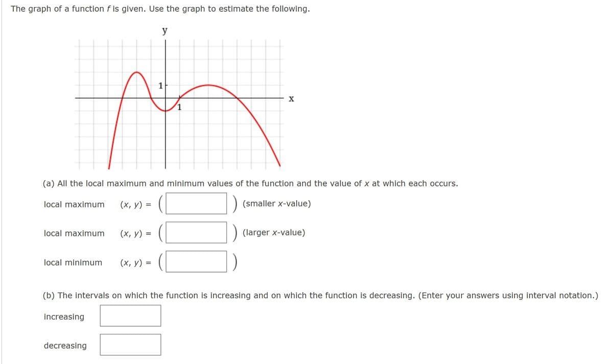 The graph of a function f is given. Use the graph to estimate the following.
y
X
(a) All the local maximum and minimum values of the function and the value of x at which each occurs.
local maximum
(х, у) 3
(smaller x-value)
local maximum
(х, у) 3D
(larger x-value)
local minimum
(х, у) 3
(b) The intervals on which the function is increasing and on which the function is decreasing. (Enter your answers using interval notation.)
increasing
decreasing
