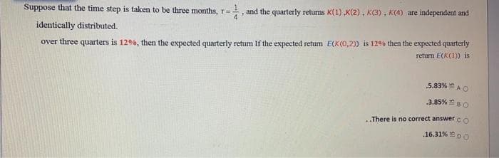 Suppose that the time step is taken to be three months, T=, and the quarterly returns K(1) „K(2), K(3), K(4) are independent and
4.
identically distributed.
over three quarters is 12%, then the expected quarterly return If the expected return E(K(0,2) is 129% then the expected quarterly
return E(KI) is
5.83% AO
3.85% BO
There is no correct answerco
.16.31% DO
