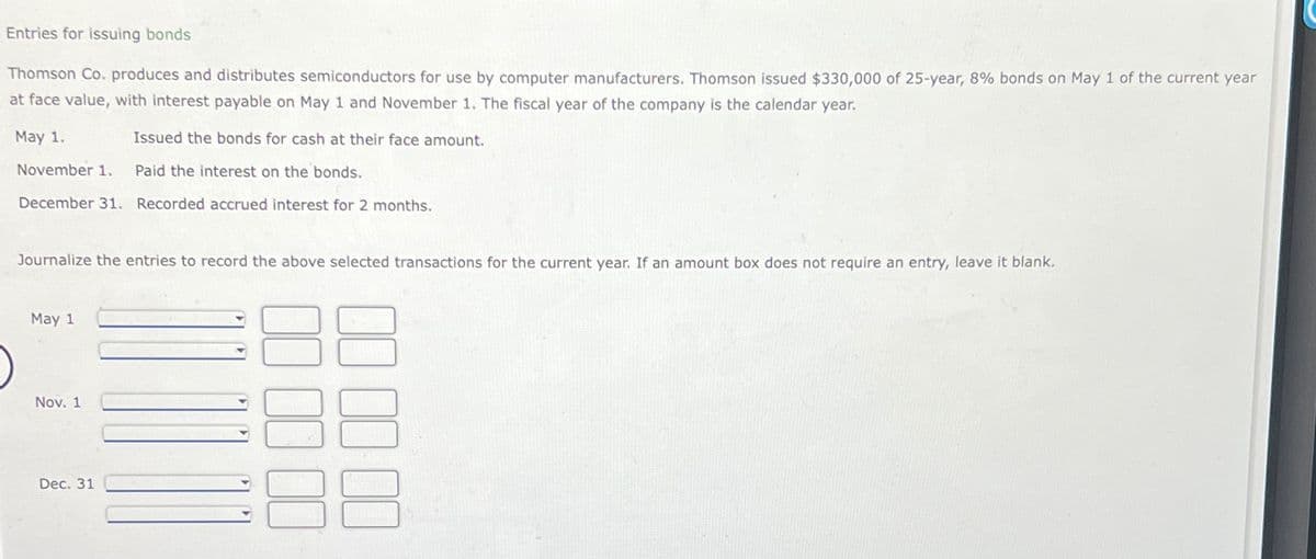 Entries for issuing bonds
Thomson Co. produces and distributes semiconductors for use by computer manufacturers. Thomson issued $330,000 of 25-year, 8% bonds on May 1 of the current year
at face value, with interest payable on May 1 and November 1. The fiscal year of the company is the calendar year.
May 1.
Issued the bonds for cash at their face amount.
November 1.
Paid the interest on the bonds.
December 31. Recorded accrued interest for 2 months.
Journalize the entries to record the above selected transactions for the current year. If an amount box does not require an entry, leave it blank.
May 1
Nov. 1
Dec. 31
00
00