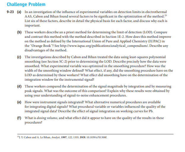 Challenge Problem
9-23 (a) In an investigation of the influence of experimental variables on detection limits in electrothermal
AAS, Cabon and Bihan found several factors to be significant in the optimization of the method."
List six of these factors, describe in detail the physical basis for each factor, and discuss why each is
important.
(b) These workers describe an a priori method for determining the limit of detection (LOD). Compare
and contrast this method with the method described in Section 1E-2. How does this method improve
on the method as defined by the International Union of Pure and Applied Chemistry (IUPAC) in
the "Orange Book"? See http://www.iupac.org/publications/analytical_compendium/. Describe any
disadvantages of the method.
(c) The investigations described by Cabon and Bihan treated the data using least-squares polynomial
smoothing (see Section 5C-2) prior to determining the LOD. Describe precisely how the data were
smoothed. What experimental variable was optimized in the smoothing procedure? How was the
width of the smoothing window defined? What effect, if any, did the smoothing procedure have on the
LOD as determined by these workers? What effect did smoothing have on the determination of the
integration window for the instrumental signal?
(d) These workers compared the determination of the signal magnitude by integration and by measuring
peak signals. What was the outcome of this comparison? Explain why these results were obtained by
using your understanding of signal-to-noise enhancement procedures.
(e) How were instrument signals integrated? What alternative numerical procedures are available
for integrating digital signals? What procedural variable or variables influenced the quality of the
integrated signal data? Describe the effect of signal integration on working curves for Pb.
(f) What is dosing volume, and what effect did it appear to have on the quality of the results in these
procedures?
"1. Y. Cabon and A. Le Bihan, Analyst, 1997, 122, 1335, DOI: 10.1039/a701308f.
