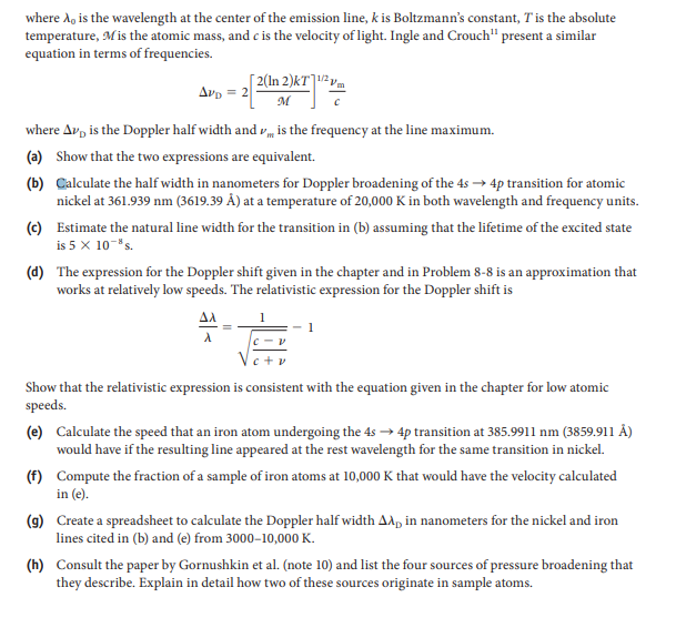 where A, is the wavelength at the center of the emission line, k is Boltzmann's constant, T is the absolute
temperature, Mis the atomic mass, and c is the velocity of light. Ingle and Crouch" present a similar
equation in terms of frequencies.
[ 2(In 2)kT]1² vm
Avp = 2
M
where Av, is the Doppler half width and vm is the frequency at the line maximum.
(a) Show that the two expressions are equivalent.
(b) Calculate the half width in nanometers for Doppler broadening of the 4s → 4p transition for atomic
nickel at 361.939 nm (3619.39 Å) at a temperature of 20,000 K in both wavelength and frequency units.
(c) Estimate the natural line width for the transition in (b) assuming that the lifetime of the excited state
is 5 x 10-"s.
(d) The expression for the Doppler shift given in the chapter and in Problem 8-8 is an approximation that
works at relatively low speeds. The relativistic expression for the Doppler shift is
AA
Show that the relativistic expression is consistent with the equation given in the chapter for low atomic
speeds.
(e) Calculate the speed that an iron atom undergoing the 4s –→ 4p transition at 385.9911 nm (3859.911 Â)
would have if the resulting line appeared at the rest wavelength for the same transition in nickel.
(f) Compute the fraction of a sample of iron atoms at 10,000 K that would have the velocity calculated
in (e).
(9) Create a spreadsheet to calculate the Doppler half width A^, in nanometers for the nickel and iron
lines cited in (b) and (e) from 3000–10,000 K.
(h) Consult the paper by Gornushkin et al. (note 10) and list the four sources of pressure broadening that
they describe. Explain in detail how two of these sources originate in sample atoms.
