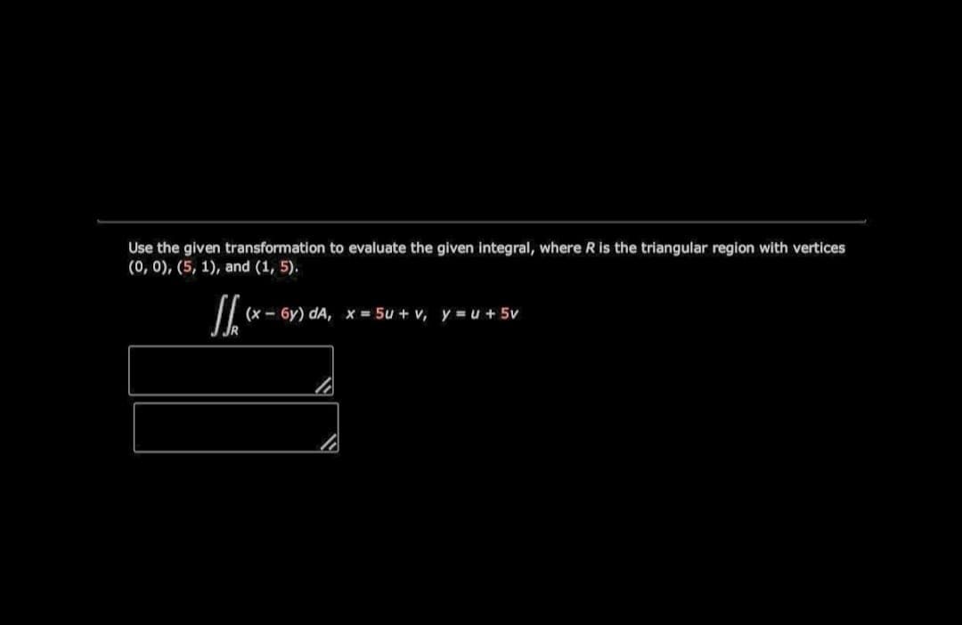 Use the given transformation to evaluate the given integral, where R is the triangular region with vertices
(0, 0), (5, 1), and (1, 5).
(x - 6y) dA, x = 5u + v, y = u + 5v
