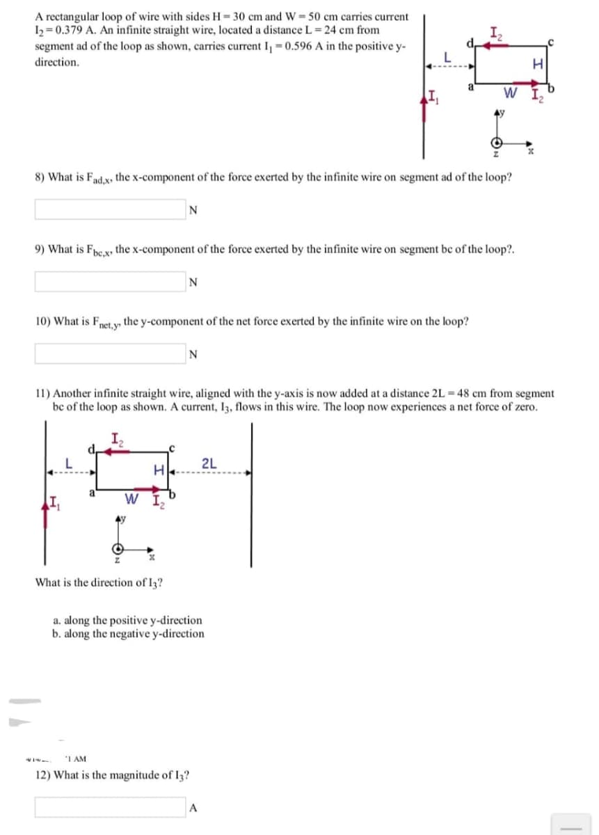 A rectangular loop of wire with sides H= 30 cm and W = 50 cm carries current
h = 0.379 A. An infinite straight wire, located a distance L 24 cm from
segment ad of the loop as shown, carries current I, = 0.596 A in the positive y-
direction.
8) What is Fnd.x, the x-component of the force exerted by the infinite wire on segment ad of the loop?
N
9) What is Fhe.x, the x-component of the force exerted by the infinite wire on segment bc of the loop?.
10) What is Fnet y the y-component of the net force exerted by the infinite wire on the loop?
11) Another infinite straight wire, aligned with the y-axis is now added at a distance 2L = 48 cm from segment
bc of the loop as shown. A current, 13, flows in this wire. The loop now experiences a net force of zero.
d,
2L
W I,
What is the direction of I3?
a. along the positive y-direction
b. along the negative y-direction
"I AM
12) What is the magnitude of I3?
A
