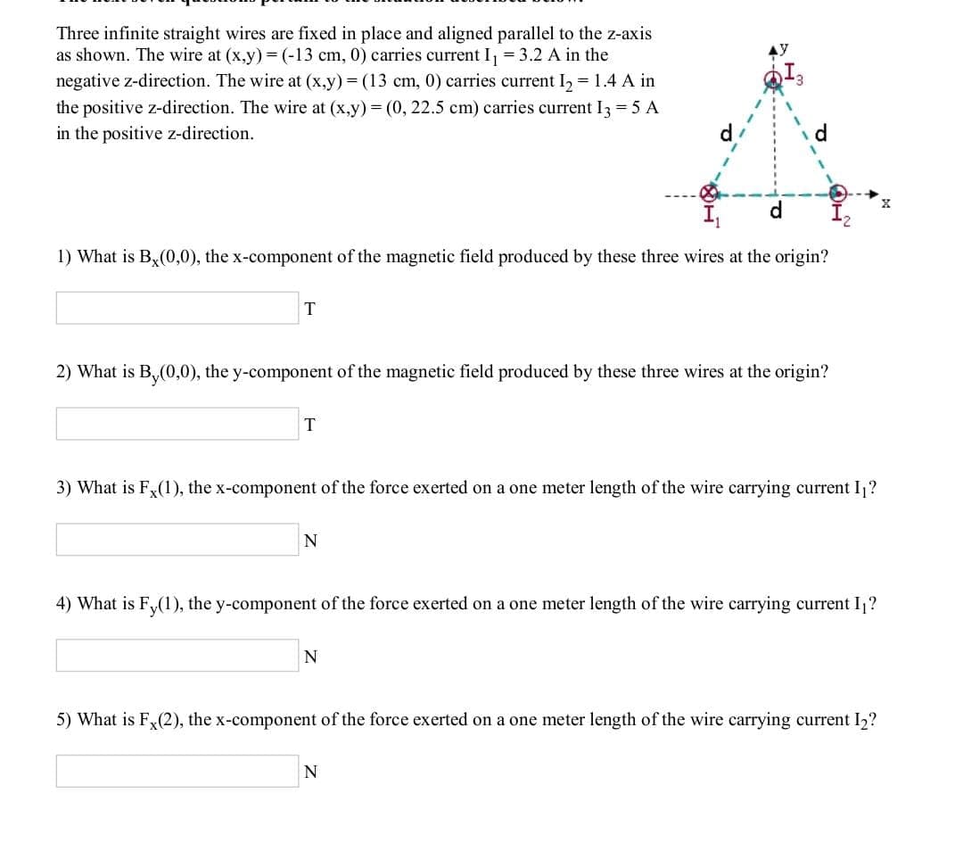 Three infinite straight wires are fixed in place and aligned parallel to the z-axis
as shown. The wire at (x,y) = (-13 cm, 0) carries current I, = 3.2 A in the
negative z-direction. The wire at (x,y) = (13 cm, 0) carries current I, = 1.4 A in
the positive z-direction. The wire at (x,y) = (0, 22.5 cm) carries current I3 = 5 A
in the positive z-direction.
d.
1) What is B,(0,0), the x-component of the magnetic field produced by these three wires at the origin?
T
2) What is B,(0,0), the y-component of the magnetic field produced by these three wires at the origin?
T
3) What is F(1), the x-component of the force exerted on a one meter length of the wire carrying current I?
4) What is F,(1), the y-component of the force exerted on a one meter length of the wire carrying current I,?
N
5) What is Fy(2), the x-component of the force exerted on a one meter length of the wire carrying current I2?
N
