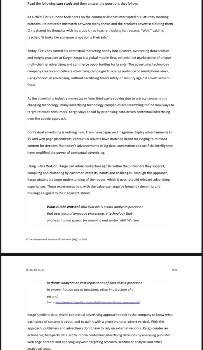 Read the following case study and then answer the questions that follow:
As a child, Chris Kunene took notes on the commercials that interrupted his Saturday morning
cartoons. He noticed a mismatch between many shows and the products advertised during them.
Chris shared his thoughts with his grade three teacher, looking for reasons. "Well," said his
teacher, "it looks like someone is not doing their job."
Today, Chris has turned his contextual marketing hobby into a career, overseeing data product
and insight practices at Kargo. Kargo is a global mobile-first, editorial-led marketplace of unique
multi-channel advertising and commerce opportunities for brands. The advertising technology
company creates and delivers advertising campaigns to a large audience of smartphone users,
using contextual advertising, without sacrificing brand safety or security against advertisement
fraud.
As the advertising industry moves away from third-party cookies due to privacy concerns and
changing technology, many advertising technology companies are scrambling to find new ways to
target relevant consumers. Kargo stays ahead by prioritising data-driven contextual advertising
over the cookie approach.
Contextual advertising is nothing new. From newspaper and magazine display advertisements to
TV and web page placements, contextual adverts have matched brand messaging to relevant
content for decades. But today's advancements in big data, automation and artificial intelligence
have amplified the power of contextual advertising.
Using IBM's Watson, Kargo can refine contextual signals within the publishers they support,
compiling and clustering by customer interests, habits and challenges. Through this approach,
Kargo obtains a deeper understanding of the reader, which it uses to build relevant advertising
experiences. These experiences help with the value exchange by bringing relevant brand
messages aligned to their adjacent stories.
What is IBM Watson? IBM Watson is a data analytics processor
that uses natural language processing, a technology that
analyses human speech for meaning and syntax. IBM Watson
2022
performs analytics on vast repositories of data that it processes
to answer human-posed questions, often in a fraction of a
second.
Source: https://www.techrepublic.com/article/ibm-watson-the-smart-persons-guide/
Kargo's holistic data-driven contextual advertising approach requires the company to know what
each piece of content is about, and to pair it with a given brand or advert vertical. With this
approach, publishers and advertisers don't have to rely on external vendors. Kargo creates an
actionable, first-party data set to inform contextual advertising decisions by analysing publisher
web page content and applying keyword targeting research, sentiment analysis and other
analytical tools.
Ⓒ The Independent Institute of Education (Pty) Ltd 2022
18; 19; 20; 21; 22