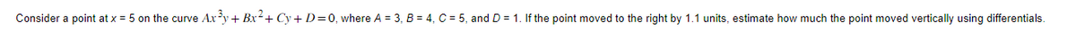 Consider a point at x = 5 on the curve Ax³y + Bx²+ Cy+D=0, where A = 3, B = 4, C = 5, and D = 1. If the point moved to the right by 1.1 units, estimate how much the point moved vertically using differentials.