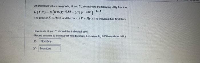 An individual values two goods, X and Y, according to the following utility function
-1.14
U(X,Y)=3
3 (0.25 X-
+0.75 Y-0.88)
The price of X is Pr 3, and the price of Y is Py-3. The individual has 12 dollars.
-0.88
How much X and Y should this individual buy?
(Round answers to the nearest two decimals. For example, 1.666 rounds to 1.67.)
X= Nombre
Y Nombre