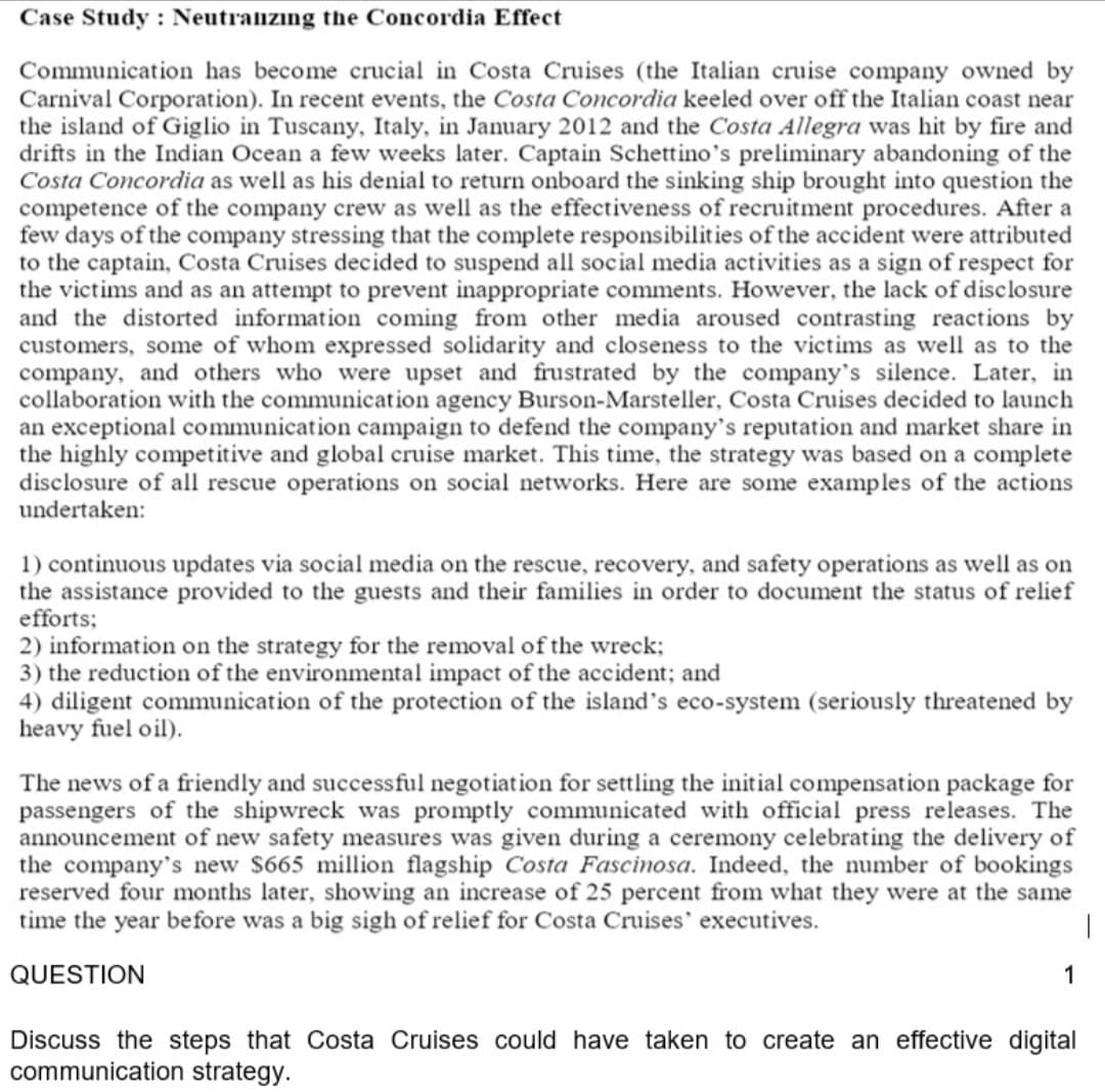 Case Study : Neutraizıng the Concordia Effect
Communication has become crucial in Costa Cruises (the Italian cruise company owned by
Carnival Corporation). In recent events, the Costa Concordia keeled over off the Italian coast near
the island of Giglio in Tuscany, Italy, in January 2012 and the Costa Allegra was hit by fire and
drifts in the Indian Ocean a few weeks later. Captain Schettino's preliminary abandoning of the
Costa Concordia as well as his denial to return onboard the sinking ship brought into question the
competence of the company crew as well as the effectiveness of recruitment procedures. After a
few days of the company stressing that the complete responsibilities of the accident were attributed
to the captain, Costa Cruises decided to suspend all social media activities as a sign of respect for
the victims and as an attempt to prevent inappropriate comments. However, the lack of disclosure
and the distorted information coming from other media aroused contrasting reactions by
customers, some of whom expressed solidarity and closeness to the victims as well as to the
company, and others who were upset and frustrated by the company's silence. Later, in
collaboration with the communication agency Burson-Marsteller, Costa Cruises decided to launch
an exceptional communication campaign to defend the company's reputation and market share in
the highly competitive and global cruise market. This time, the strategy was based on a complete
disclosure of all rescue operations on social networks. Here are some examples of the actions
undertaken:
1) continuous updates via social media on the rescue, recovery, and safety operations as well as on
the assistance provided to the guests and their families in order to document the status of relief
efforts;
2) information on the strategy for the removal of the wreck;
3) the reduction of the environmental impact of the accident; and
4) diligent communication of the protection of the island's eco-system (seriously threatened by
heavy fuel oil).
The news of a friendly and successful negotiation for settling the initial compensation package for
passengers of the shipwreck was promptly communicated with official press releases. The
announcement of new safety measures was given during a ceremony celebrating the delivery of
the company's new $665 million flagship Costa Fascinosa. Indeed, the number of bookings
reserved four months later, showing an increase of 25 percent from what they were at the same
time the year before was a big sigh of relief for Costa Cruises' executives.
QUESTION
1
Discuss the steps that Costa Cruises could have taken to create an effective digital
communication strategy.
