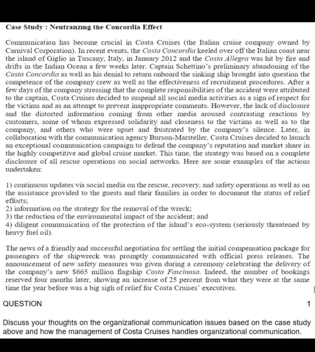 Case Study : Neutraizing the Concordia Effect
Communication has become crucial in Costa Cruises (the Italian cruise company owned by
Carnival Corporation). In recent events, the Costa Concordia keeled over off the Italian coast near
the island of Giglio in Tuscany, Italy, in January 2012 and the Costa Allegra was hit by fire and
drifts in the Indian Ocean a few weeks later. Captain Schettino's preliminary abandoning of the
Costa Concordia as well as his denial to return onboard the sinking ship brought into question the
competence of the company crew as well as the effectiveness of recruitment procedures. After a
few days of the company stressing that the complete responsibilities of the accident were attributed
to the captain, Costa Cruises decided to suspend all social media activities as a sign of respect for
the victims and as an attempt to prevent inappropriate comments. However, the lack of disclosure
and the distorted information coming from other media aroused contrasting reactions by
customers, some of whom expressed solidarity and closeness to the victims as well as to the
company, and others who were upset and frustrated by the company's silence. Later, in
collaboration with the communication agency Burson-Marsteller, Costa Cruises decided to launch
an exceptional communication campaign to defend the company's reputation and market share in
the highly competitive and global cruise market. This time, the strategy was based on a complete
disclosure of all rescue operations on social networks. Here are some examples of the actions
undertaken:
1) continuous updates via social media on the rescue, recovery, and safety operations as well as on
the assistance provided to the guests and their families in order to document the status of relief
efforts;
2) information on the strategy for the removal of the wreck;
3) the reduction of the environmental impact of the accident; and
4) diligent communication of the protection of the island's eco-system (seriously threatened by
heavy fuel oil).
The news of a friendly and successful negotiation for settling the initial compensation package for
passengers of the shipwreck
announcement of new safety measures was given during a ceremony celebrating the delivery of
the company's new $665 million flagship Costa Fascinosa. Indeed, the number of bookings
reserved four months later, showing an increase of 25 percent from what they were at the same
time the year before was a big sigh of relief for Costa Cruises' executives.
ras promptly communicated with official press releases. The
QUESTION
1
Discuss your thoughts on the organizational communication issues based on the case study
above and how the management of Costa Cruises handles organizational communication.
