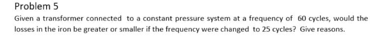 Problem 5
Given a transformer connected to a constant pressure system at a frequency of 60 cycles, would the
losses in the iron be greater or smaller if the frequency were changed to 25 cycles? Give reasons.