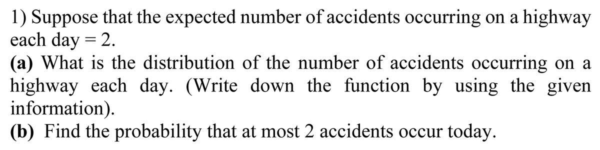 1) Suppose that the expected number of accidents occurring on a highway
each day = 2.
(a) What is the distribution of the number of accidents occurring on a
highway each day. (Write down the function by using the given
information).
(b) Find the probability that at most 2 accidents occur today.
