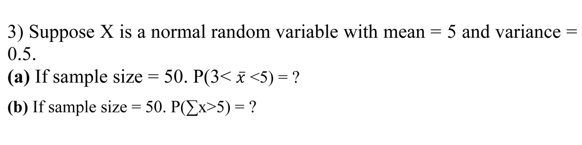 3) Suppose X is a normal random variable with mean =
5 and variance
0.5.
(a) If sample size = 50. P(3< x <5) = ?
(b) If sample size = 50. P(Ex>5) = ?
