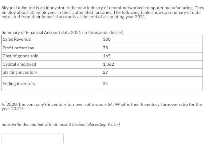 Skynet Unlimited is an innovator in the new industry of neural-networked computer manufacturing. They
employ about 50 employees in their automated factories. The following table shows a summary of data
extracted from their financial accounts at the end of accounting year 2021.
Summary of Financial Account data 2021 (in thousands dollars)
Sales Revenue
Profit before tax
Cost of goods sold
300
78
165
Capital employed
Starting inventory
1,062
29
Ending inventory
34
In 2020, the company's inventory turnover ratio was 7.64. What is their Inventory Turnover ratio for the
year 2021?
note: write the number with at most 2 decimal places (eg. 95.17)
