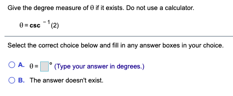 Give the degree measure of 0 if it exists. Do not use a calculator.
0 = csc -'(2)
Select the correct choice below and fill in any answer boxes in your choice.
O A. 0=
(Type your answer in degrees.)
O B. The answer doesn't exist.
