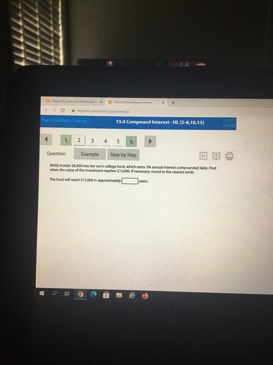 O https://my.hrw.com/dashboard/
O WorldWideTestbank Viewer
->
i my.hrw.com/wwtb/api/viewer.pl
Personal Math Trainer
13.4 Compound Interest - HL (5-8,10,15)
AYO
HMH
4 5
6/
Question
Example
Step by Step
Molly invests $8,300 into her son's college fund, which earns 2% annual interest compounded daily. Find
when the value of the investment reaches $13,000. If necessary, round to the nearest tenth.
The fund will reach $13,000 in approximately
years.
立
