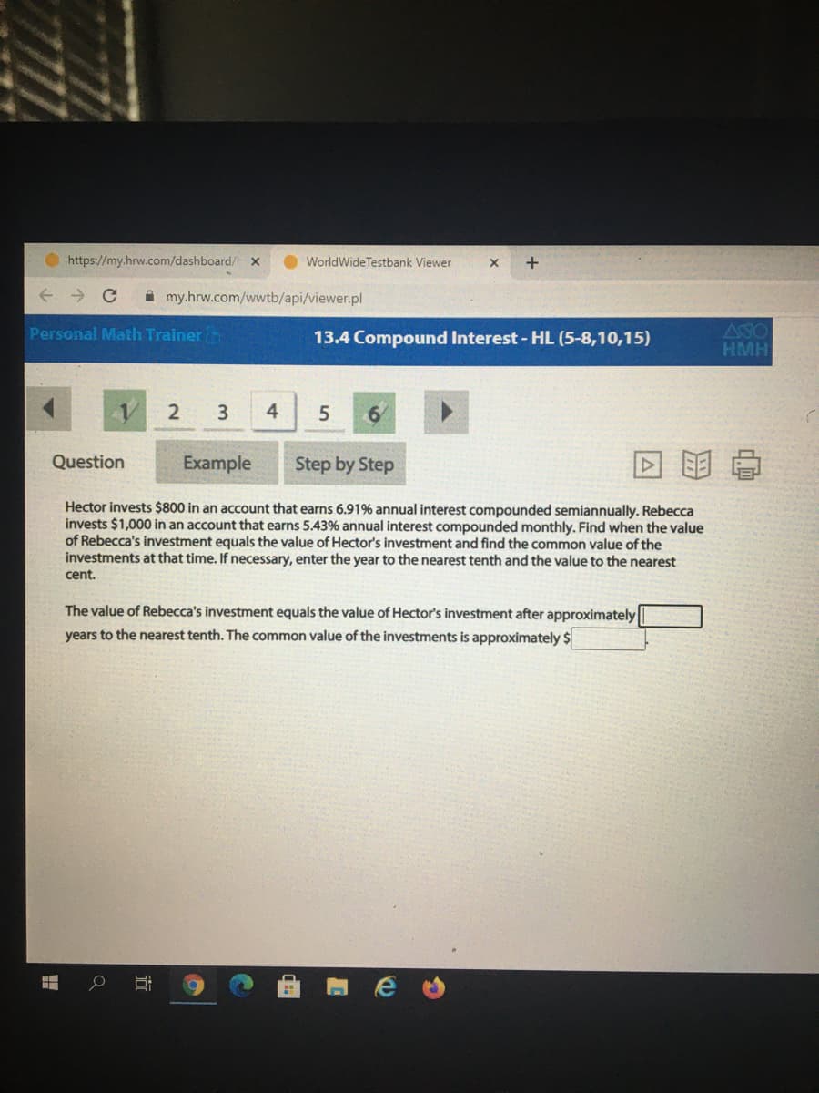 https://my.hrw.com/dashboard/ x
O WorldWideTestbank Viewer
A my.hrw.com/wwtb/api/viewer.pl
Personal Math Trainer n
13.4 Compound Interest - HL (5-8,10,15)
ASO
HMH
2
3.
4
Question
Example
Step by Step
Hector invests $800 in an account that earns 6.91% annual interest compounded semiannually. Rebecca
invests $1,000 in an account that earns 5.43% annual interest compounded monthly. Find when the value
of Rebecca's investment equals the value of Hector's investment and find the common value of the
investments at that time. If necessary, enter the year to the nearest tenth and the value to the nearest
cent.
The value of Rebecca's investment equals the value of Hector's investment after approximately
years to the nearest tenth. The common value of the investments is approximately $
