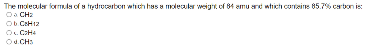 The molecular formula of a hydrocarbon which has a molecular weight of 84 amu and which contains 85.7% carbon is:
O a. CH2
O b. C6H12
О с. 2Н4
O d. CH3
