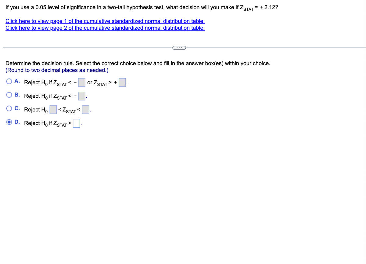 If
you use a 0.05 level of significance in a two-tail hypothesis test, what decision will you make if ZSTAT = +2.12?
Click here to view page 1 of the cumulative standardized normal distribution table.
Click here to view page 2 of the cumulative standardized normal distribution table.
Determine the decision rule. Select the correct choice below and fill in the answer box(es) within your choice.
(Round to two decimal places as needed.)
A.
Reject H, if ZSTAT < -
or ZSTAT
> +
B. Reject Ho if ZSTAT < -
C. Reject Ho
<ZSTAT
D. Reject Ho if ZSTAT >
