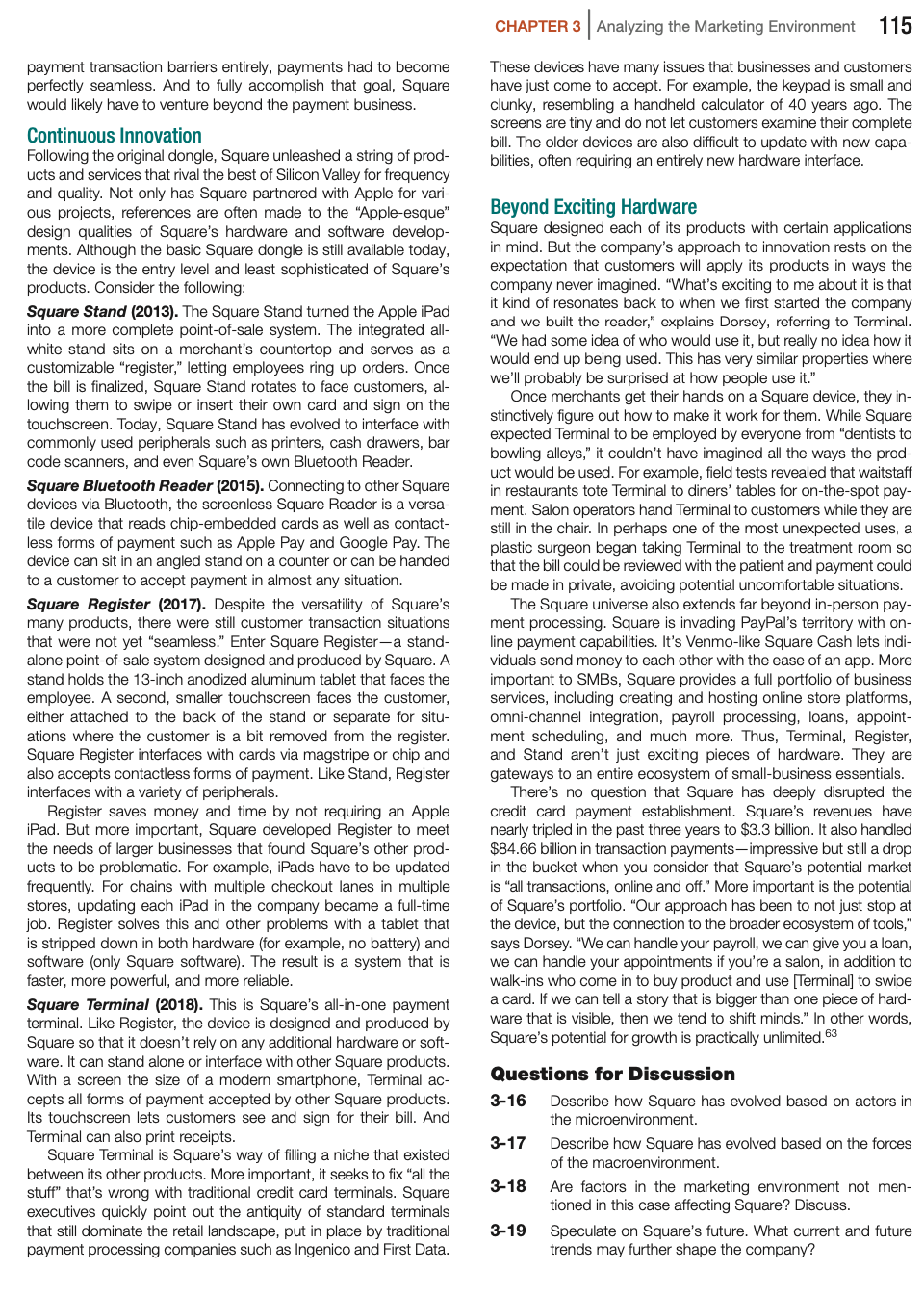 CHAPTER 3 Analyzing the Marketing Environment
115
payment transaction barriers entirely, payments had to become
perfectly seamless. And to fully accomplish that goal, Square
would likely have to venture beyond the payment business.
These devices have many issues that businesses and customers
have just come to accept. For example, the keypad is small and
clunky, resembling a handheld calculator of 40 years ago. The
screens are tiny and do not let customers examine their complete
bill. The older devices are also difficult to update with new capa-
bilities, often requiring an entirely new hardware interface.
Continuous Innovation
Following the original dongle, Square unleashed a string of prod-
ucts and services that rival the best of Silicon Valley for frequency
and quality. Not only has Square partnered with Apple for vari-
ous projects, references are often made to the "Apple-esque"
design qualities of Square's hardware and software develop-
ments. Although the basic Square dongle is still available today,
the device is the entry level and least sophisticated of Square's
products. Consider the following:
Beyond Exciting Hardware
Square designed each of its products with certain applications
in mind. But the company's approach to innovation rests on the
expectation that customers will apply its products in ways the
company never imagined. "What's exciting to me about it is that
it kind of resonates back to when we first started the company
and wo built tho roador," oxplains Dorscy, roforring
"We had some idea of who would use it, but really no idea how it
would end up being used. This has very similar properties where
we'll probably be surprised at how people use it."
Once merchants get their hands on a Square device, they in-
stinctively figure out how to make it work for them. While Square
expected Terminal to be employed by everyone from "dentists to
bowling alleys," it couldn't have imagined all the ways the prod-
uct would be used. For example, field tests revealed that waitstaff
in restaurants tote Terminal to diners' tables for on-the-spot pay-
ment. Salon operators hand Terminal to customers while they are
still in the chair. In perhaps one of the most unexpected uses, a
plastic surgeon began taking Terminal to the treatment room so
that the bill could be reviewed with the patient and payment could
be made in private, avoiding potential uncomfortable situations.
The Square universe also extends far beyond in-person pay-
ment processing. Square is invading PayPal's territory with on-
line payment capabilities. It's Venmo-like Square Cash lets indi-
viduals send money to each other with the ease of an app. More
important to SMBS, Square provides a full portfolio of business
services, including creating and hosting online store platforms,
omni-channel integration, payroll processing, loans, appoint-
ment scheduling, and much more. Thus, Terminal, Register,
and Stand aren't just exciting pieces of hardware. They are
gateways to an entire ecosystem of small-business essentials.
There's no question that Square has deeply disrupted the
credit card payment establishment. Square's revenues have
nearly tripled in the past three years to $3.3 billion. It also handled
$84.66 billion in transaction payments-impressive but still a drop
in the bucket when you consider that Square's potential market
is "all transactions, online and off." More important is the potential
of Square's portfolio. "Our approach has been to not just stop at
the device, but the connection to the broader ecosystem of tools,"
says Dorsey. "We can handle your payroll, we can give you a loan,
we can handle your appointments if you're a salon, in addition to
walk-ins who come in to buy product and use [Terminal] to swipe
a card. If we can tell a story that is bigger than one piece of hard-
ware that is visible, then we tend to shift minds." In other words,
Square's potential for growth is practically unlimited.63
Square Stand (2013). The Square Stand turned the Apple iPad
into a more complete point-of-sale system. The integrated all-
white stand sits on a merchant's countertop and serves as a
customizable "register," letting employees ring up orders. Once
the bill is finalized, Square Stand rotates to face customers, al-
lowing them to swipe or insert their own card and sign on the
touchscreen. Today, Square Stand has evolved to interface with
commonly used peripherals such as printers, cash drawers, bar
code scanners, and even Square's own Bluetooth Reader.
Torminal,
Square Bluetooth Reader (2015). Connecting to other Square
devices via Bluetooth, the screenless Square Reader is a versa-
tile device that reads chip-embedded cards as well as contact-
less forms of payment such as Apple Pay and Google Pay. The
device can sit in an angled stand on a counter or can be handed
to a customer to accept payment in almost any situation.
Square Register (2017). Despite the versatility of Square's
many products, there were still customer transaction situations
that were not yet "seamless." Enter Square Register-a stand-
alone point-of-sale system designed and produced by Square. A
stand holds the 13-inch anodized aluminum tablet that faces the
employee. A second, smaller touchscreen faces the customer,
either attached to the back of the stand or separate for situ-
ations where the customer is a bit removed from the register.
Square Register interfaces with cards via magstripe or chip and
also accepts contactless forms of payment. Like Stand, Register
interfaces with a variety of peripherals.
Register saves money and time by not requiring an Apple
iPad. But more important, Square developed Register to meet
the needs of larger businesses that found Square's other prod-
ucts to be problematic. For example, iPads have to be updated
frequently. For chains with multiple checkout lanes in multiple
stores, updating each iPad in the company became a full-time
job. Register solves this and other problems with a tablet that
is stripped down in both hardware (for example, no battery) and
software (only Square software). The result is a system that is
faster, more powerful, and more reliable.
Square Terminal (2018). This is Square's all-in-one payment
terminal. Like Register, the device is designed and produced by
Square so that it doesn't rely on any additional hardware or soft-
ware. It can stand alone or interface with other Square products.
With a screen the size of a modern smartphone, Terminal ac-
cepts all forms of payment accepted by other Square products.
Its touchscreen lets customers see and sign for their bill. And
Terminal can also print receipts.
Square Terminal is Square's way of filling a niche that existed
between its other products. More important, it seeks to fix "all the
stuff" that's wrong with traditional credit card terminals. Square
executives quickly point out the antiquity of standard terminals
that still dominate the retail landscape, put in place by traditional
payment processing companies such as Ingenico and First Data.
Questions for Discussion
3-16
Describe how Square has evolved based on actors in
the microenvironment.
3-17
Describe how Square has evolved based on the forces
of the macroenvironment.
3-18
Are factors in the marketing environment not men-
tioned in this case affecting Square? Discuss.
3-19
Speculate on Square's future. What current and future
trends may further shape the company?
