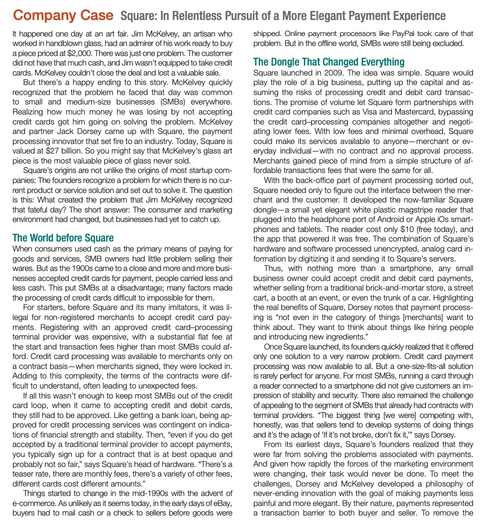 Company Case Square: In Relentless Pursuit of a More Elegant Payment Experience
It happened one day at an art fair. Jim McKelvey, an artisan who
worked in handblown glass, had an admirer of his work ready to buy
a piece priced at $2,000. There was just one problem. The customer
did not have that much cash, and Jim wasn't equipped to take credit
cards. McKelvey couldn't close the deal and lost a valuable sale.
But there's a happy ending to this story. McKelvey quickly
recognized that the problem he faced that day was common
to small and medium-size businesses (SMBS) everywhere.
Realizing how much money he was losing by not accepting
credit cards got him going on solving the problem. McKelvey
and partner Jack Dorsey came up with Square, the payment
processing innovator that set fire to an industry. Today, Square is
valued at $27 billion. So you might say that McKelvey's glass art
piece is the most valuable piece of glass never sold.
Square's origins are not unlike the origins of most startup com-
panies: The founders recognize a problem for which there is no cur-
rent product or service solution and set out to solve it. The question
is this: What created the problem that Jim McKelvey recognized
that fateful day? The short answer: The consumer and marketing
environment had changed, but businesses had yet to catch up.
shipped. Online payment processors like PayPal took care of that
problem. But in the offline world, SMBS were still being excluded.
The Dongle That Changed Everything
Square launched in 2009. The idea was simple. Square would
play the role of a big business, putting up the capital and as-
suming the risks of processing credit and debit card transac-
tions. The promise of volume let Square form partnerships with
credit card companies such as Visa and Mastercard, bypassing
the credit card-processing companies altogether and negoti-
ating lower fees. With low fees and minimal overhead, Square
could make its services available to anyone-merchant or ev-
eryday individual-with no contract and no approval process.
Merchants gained piece of mind from a simple structure of af-
fordable transactions fees that were the same for all.
With the back-office part of payment processing sorted out,
Square needed only to figure out the interface between the mer-
chant and the customer. It developed the now-familiar Square
dongle-a small yet elegant white plastic magstripe reader that
plugged into the headphone port of Android or Apple iOs smart-
phones and tablets. The reader cost only $10 (free today), and
the app that powered it was free. The combination of Square's
hardware and software processed unencrypted, analog card in-
formation by digitizing it and sending it to Square's servers.
Thus, with nothing more than a smartphone, any small
business owner could accept credit and debit card payments,
whether selling from a traditional brick-and-mortar store, a street
cart, a booth at an event, or even the trunk of a car. Highlighting
the real benefits of Square, Dorsey notes that payment process-
ing is "not even in the category of things [merchants] want to
think about. They want to think about things like hiring people
and introducing new ingredients."
Once Square launched, its founders quickly realized that it offered
only one solution to a very narrow problem. Credit card payment
processing was now available to all. But a one-size-fits-all solution
is rarely perfect for anyone. For most SMBS, running a card through
a reader connected to a smartphone did not give customers an im-
pression of stability and security. There also remained the challenge
of appealing to the segment of SMBS that already had contracts with
terminal providers. "The biggest thing [we were] competing with,
honestly, was that sellers tend to develop systems of doing things
and it's the adage of 'If it's not broke, don't fix it," says Dorsey.
From its earliest days, Square's founders realized that they
were far from solving the problems associated with payments.
And given how rapidly the forces of the marketing environment
were changing, their task would never be done. To meet the
challenges, Dorsey and McKelvey developed a philosophy of
never-ending innovation with the goal of making payments less
painful and more elegant. By their nature, payments represented
a transaction barrier to both buyer and seller. To remove the
The World before Square
When consumers used cash as the primary means of paying for
goods and services, SMB owners had little problem selling their
wares. But as the 1900s came to a close and more and more busi-
nesses accepted credit cards for payment, people carried less and
less cash. This put SMBS at a disadvantage; many factors made
the processing of credit cards difficult to impossible for them.
For starters, before Square and its many imitators, it was il-
legal for non-registered merchants to accept credit card pay-
ments. Registering with an approved credit card-processing
terminal provider was expensive, with a substantial flat fee at
the start and transaction fees higher than most SMBS could af-
ford. Credit card processing was available to merchants only on
a contract basis-when merchants signed, they were locked in.
Adding to this complexity, the terms of the contracts were dif-
ficult to understand, often leading to unexpected fees.
If all this wasn't enough to keep most SMBS out of the credit
card loop, when it came to accepting credit and debit cards,
they still had to be approved. Like getting a bank loan, being ap-
proved for credit processing services was contingent on indica-
tions of financial strength and stability. Then, "even if you do get
accepted by a traditional terminal provider to accept payments,
you typically sign up for a contract that is at best opaque and
probably not so fair," says Square's head of hardware. "There's a
teaser rate, there are monthly fees, there's a variety of other fees,
different cards cost different amounts."
Things started to change in the mid-1990s with the advent of
e-commerce. As unlikely as it seems today, in the early days of eBay,
buyers had to mail cash or a check to sellers before goods were
