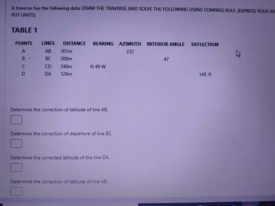 A traverse has the following data: DRAW THE TRAVERSE AND SOLVE THE FOLLOWING USING COMPASS RULE. (EXPRESS YOUR AN
PUT UNITS)
TABLE 1
POINTS
LINES
DISTANCE
BEARING AZIMUTH
INTERIOR ANGLE
DEFLECTION
AB
101m
232
B
BC
200m
47
CD
240m
N 49 W
DA
126m
149, R
Determine the correction of latitude of line AB.
Determine the correction of departure of line BC.
Determine the corrected latitude of the line DA.
Determine the correction of latitude of line AB.
