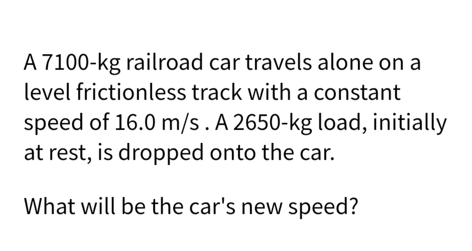 A 7100-kg railroad car travels alone on a
level frictionless track with a constant
speed of 16.0 m/s. A 2650-kg load, initially
at rest, is dropped onto the car.
What will be the car's new speed?
