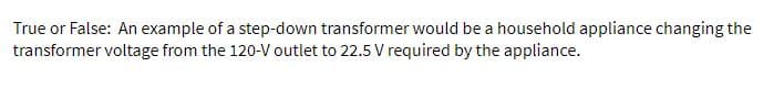 True or False: An example of a step-down transformer would be a household appliance changing the
transformer voltage from the 120-V outlet to 22.5 V required by the appliance.
