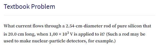 Textbook Problem
What current flows through a 2.54-cm-diameter rod of pure silicon that
is 20.0 cm long, when 1,00 x 103 V is applied to it? (Such a rod may be
used to make nuclear-particle detectors, for example.)
