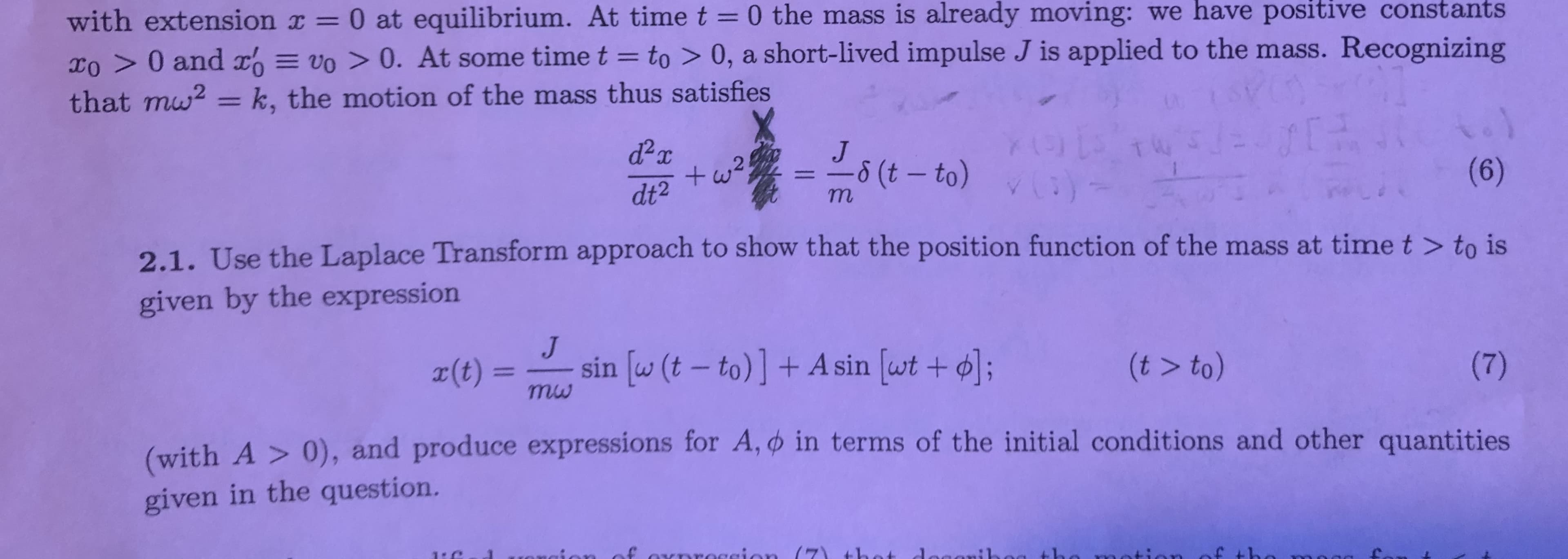 with extension x 0 at equilibrium. At time t = 0 the mass is already moving: we have positive constants
Xo > 0 and vo> 0. At some timet= to > 0, a short-lived impulse J is applied to the mass. Recognizing
that mu = k, the motion of the mass thus satisfies
J
-6 (t - to)
+w2
(6)
dt2
m
2.1. Use the Laplace Transform approach to show that the position function of the mass at time t > to is
given by the expression
sin [w (t - to)] + A sin [wt+ ;
r(t) =
mw
(t > to)
(7)
(with A > 0), and produce expressions for A, in terms of the initial conditions and other quantities
given in the question.
1: C
aroccion (7 t1a
aaasib
wootion of tho
