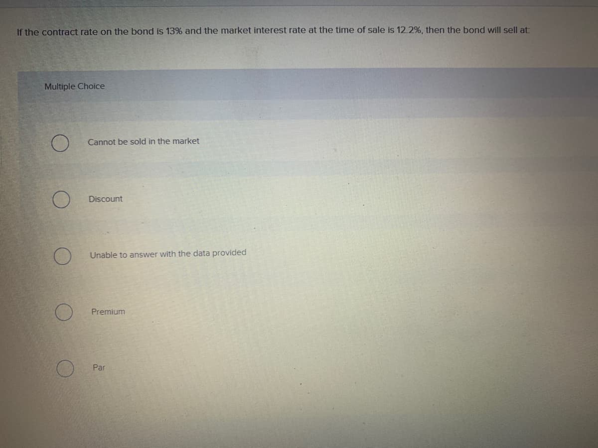 If the contract rate on the bond is 13% and the market interest rate at the time of sale is 12.2% , then the bond will sell at:
Multiple Choice
Cannot be sold in the market
Discount
Unable to answer with the data provided
Premium
Par