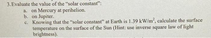 3.Evaluate the value of the "solar constant":
a. on Mercury at perihelion.
b. on Jupiter.
c. Knowing that the "solar constant" at Earth is 1.39 kW/m², calculate the surface
temperature on the surface of the Sun (Hint: use inverse square law of light
brightness).
