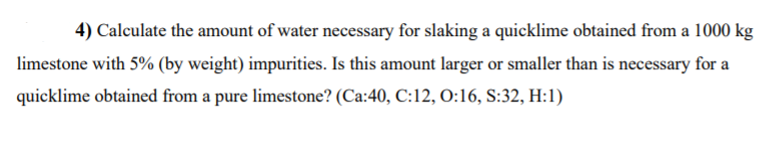 4) Calculate the amount of water necessary for slaking a quicklime obtained from a 1000 kg
limestone with 5% (by weight) impurities. Is this amount larger or smaller than is necessary for a
quicklime obtained from a pure limestone? (Ca:40, C:12, O:16, S:32, H:1)
