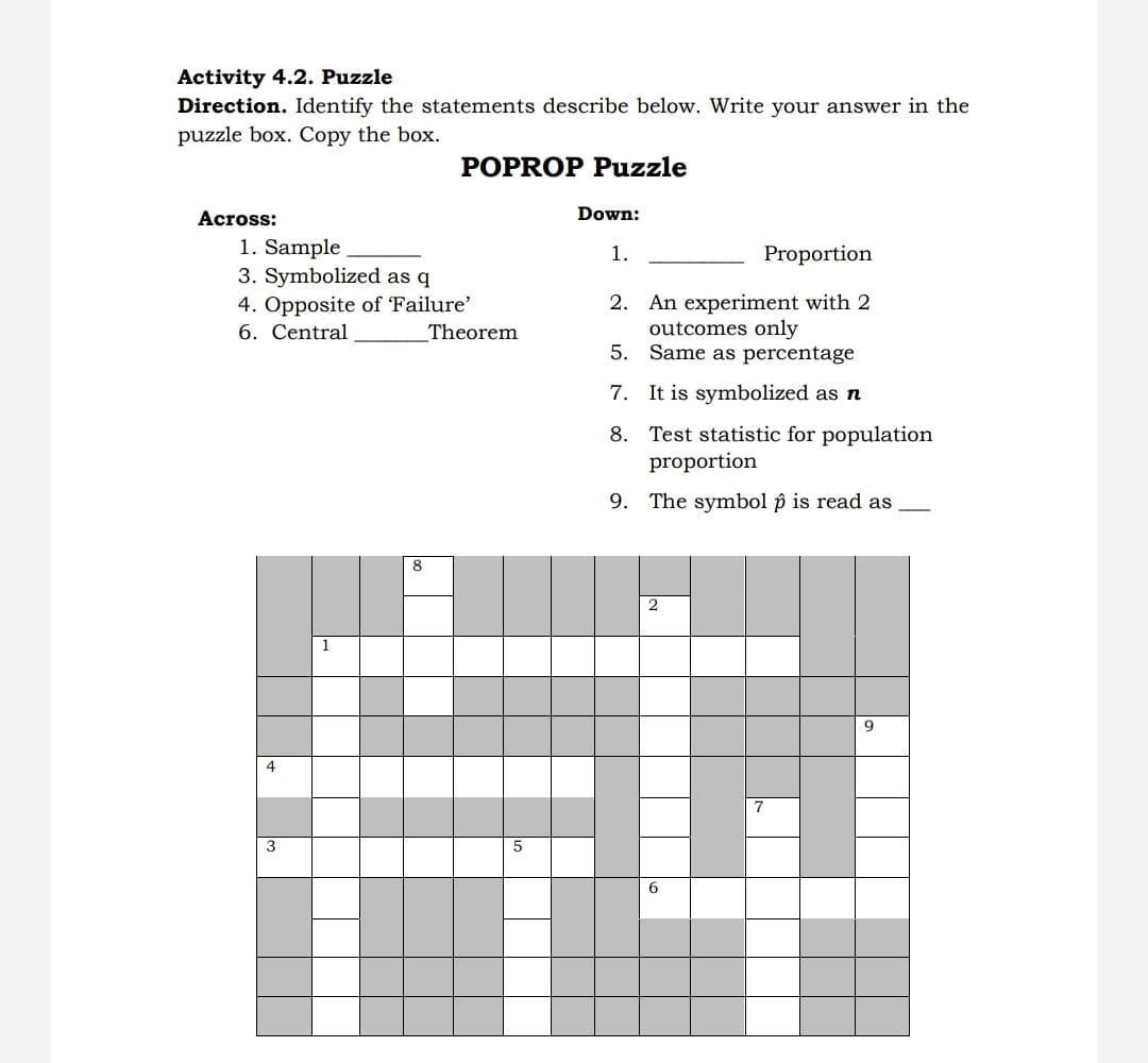 Activity 4.2. Puzzle
Direction. Identify the statements describe below. Write your answer in the
puzzle box. Copy the box.
POPROP Puzzle
Across:
Down:
1. Sample
3. Symbolized as q
4. Opposite of 'Failure'
6. Central
1.
Proportion
2. An experiment with 2
outcomes only
5. Same as percentage
Theorem
7. It is symbolized as n
8. Test statistic for population
proportion
9. The symbol p is read as
8
1
9
4
7
3
