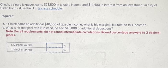 Chuck, a single taxpayer, earns $78,800 in taxable income and $14,400 in interest from an investment in City of
Heflin bonds. (Use the U.S. tax rate schedule.)
Required:
a. If Chuck earns an additional $40,000 of taxable income, what is his marginal tax rate on this income?
b. What is his marginal rate if, instead, he had $40,000 of additional deductions?
Note: For all requirements, do not round intermediate calculations. Round percentage answers to 2 decimal
places.
a. Marginal tax rate
b. Marginal tax rate
%
%