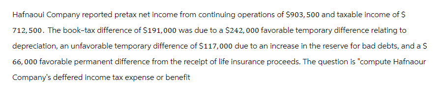 Hafnaoui Company reported pretax net income from continuing operations of $903,500 and taxable income of $
712,500. The book-tax difference of $191,000 was due to a $242,000 favorable temporary difference relating to
depreciation, an unfavorable temporary difference of $117,000 due to an increase in the reserve for bad debts, and a $
66,000 favorable permanent difference from the receipt of life insurance proceeds. The question is "compute Hafnaour
Company's deffered income tax expense or benefit