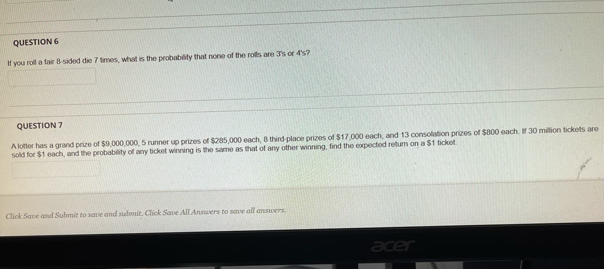 QUESTION 6
If you roll a fair 8-sided die 7 times, what is the probability that none of the rolls are 3's or 4's?
QUESTION 7
A lotter has a grand prize of $9,000,000, 5 runner up prizes of $285.000 each, 8 third-place prizes of $17.000 each, and 13 consolation prizes of S800 each. If 30 million tickets are
sold for $1 each, and the probability of any ticket winning is the same as that of any other winning, find the expected return on a $1 ticket.
Click Save and Submit to save and submit. Click Save All Answers to save all answers.
acer
