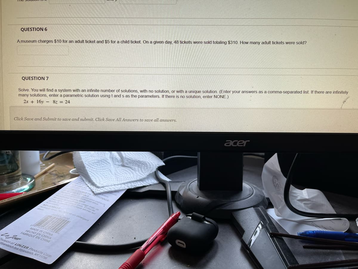 00C E C de
4 DE RETTOYAGE
QUESTION 6
A museum charges $10 for an adult ticket and $5 for a child ticket. On a given day, 48 tickets were sold totaling $310. How many adult tickets were sold?
sa comma-separated list. If there are infinitely
Solve, You will find a system with an infinite number of solutions, with no solution, or with a unique solution. (Enter your answers
many solutions, enter a parametric solution using t and s as the parameters. If there is no solution, enter NONE.)
2x + 16y - 8z = 24
QUESTION 7
acer
Click Save and Submit to save and submnit. Click Save All Answers to save all answers.
CTIONS
ique sécher
n ot un detenmens
MADE IN CHINA
HECHO EN CHINA
FABRIQUE EN CHINE
irision of LINZER Products Corp
fandanch Ave andanch NY. 11798
