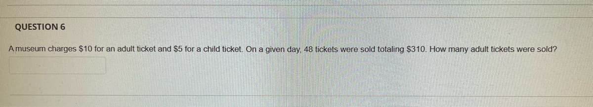 QUESTION 6
A museum charges $10 for an adult ticket and $5 for a child ticket. On a given day, 48 tickets were sold totaling $310. How many adult tickets were sold?
