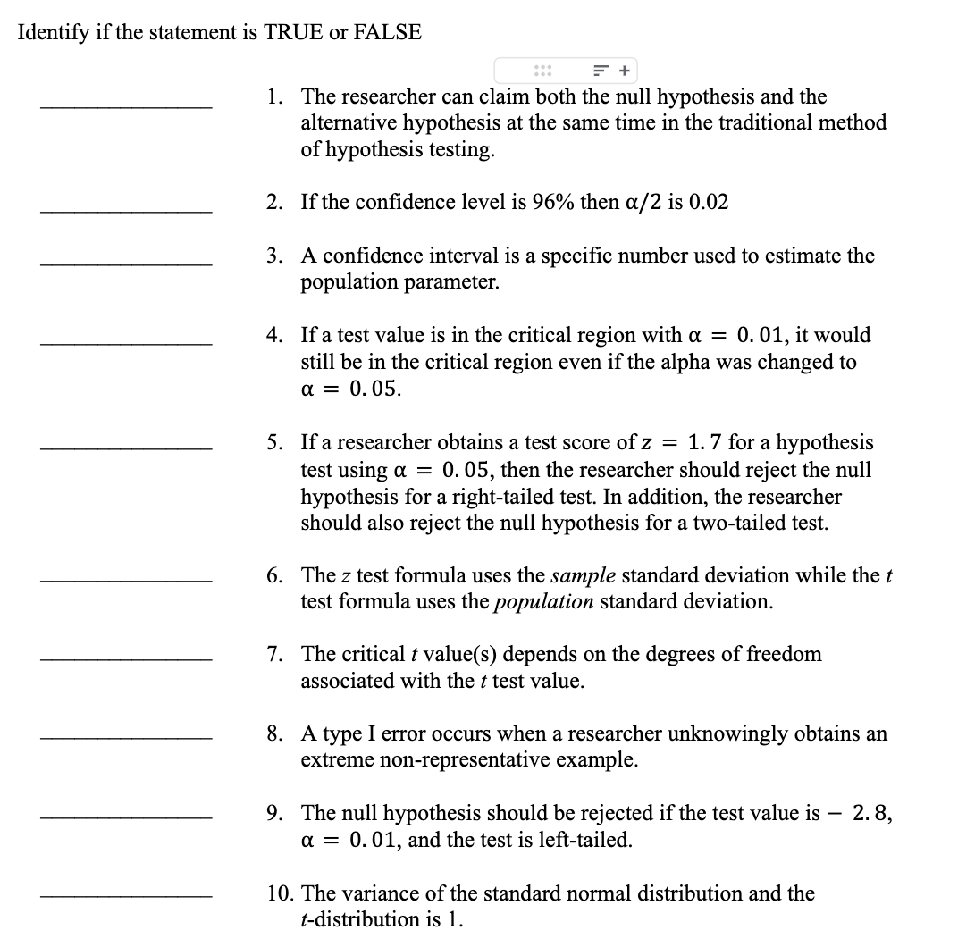 Identify if the statement is TRUE or FALSE
= +
1. The researcher can claim both the null hypothesis and the
alternative hypothesis at the same time in the traditional method
of hypothesis testing.
2. If the confidence level is 96% then a/2 is 0.02
3.
A confidence interval is a specific number used to estimate the
population parameter.
4. If a test value is in the critical region with a = 0.01, it would
still be in the critical region even if the alpha was changed to
α = 0.05.
5. If a researcher obtains a test score of z = 1.7 for a hypothesis
test using a = 0.05, then the researcher should reject the null
hypothesis for a right-tailed test. In addition, the researcher
should also reject the null hypothesis for a two-tailed test.
6. The z test formula uses the sample standard deviation while the t
test formula uses the population standard deviation.
7. The critical t value(s) depends on the degrees of freedom
associated with the t test value.
8. A type I error occurs when a researcher unknowingly obtains an
extreme non-representative example.
9. The null hypothesis should be rejected if the test value is - 2.8,
α = 0.01, and the test is left-tailed.
10. The variance of the standard normal distribution and the
t-distribution is 1.